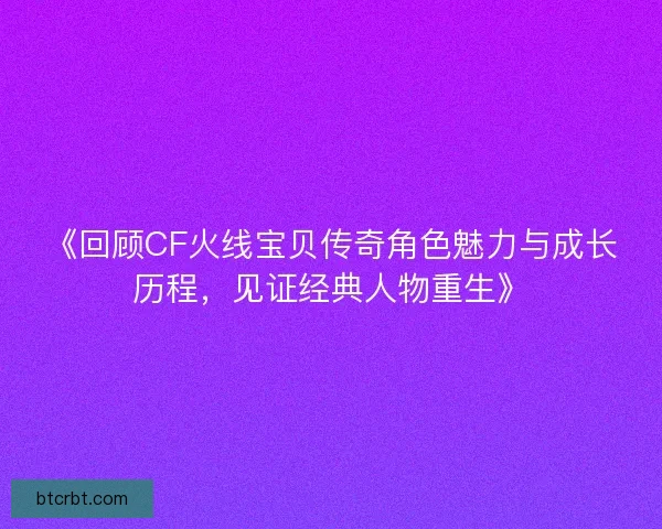《回顾CF火线宝贝传奇角色魅力与成长历程，见证经典人物重生》