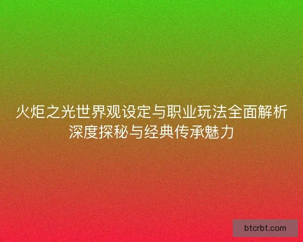 火炬之光世界观设定与职业玩法全面解析深度探秘与经典传承魅力