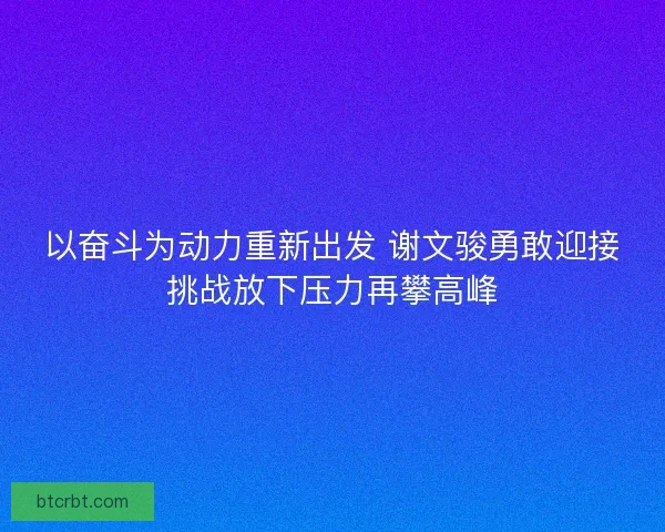 以奋斗为动力重新出发 谢文骏勇敢迎接挑战放下压力再攀高峰