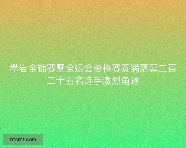 攀岩全锦赛暨全运会资格赛圆满落幕二百二十五名选手激烈角逐