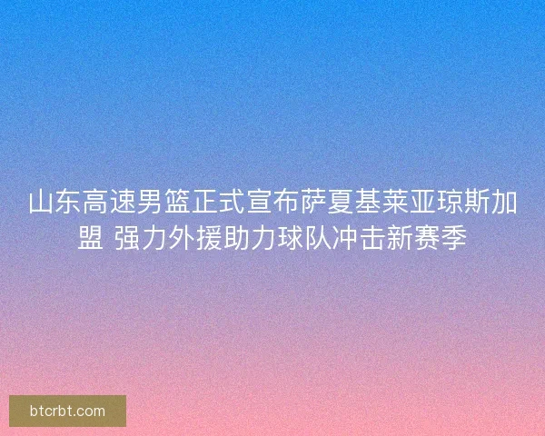 山东高速男篮正式宣布萨夏基莱亚琼斯加盟 强力外援助力球队冲击新赛季