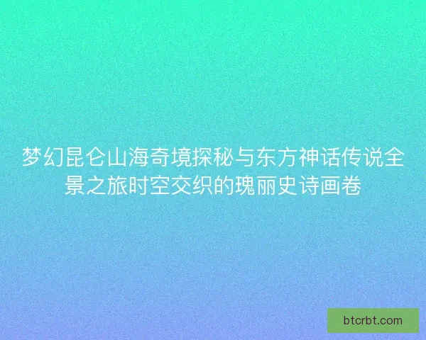 梦幻昆仑山海奇境探秘与东方神话传说全景之旅时空交织的瑰丽史诗画卷