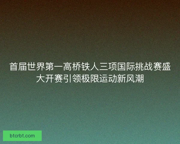 首届世界第一高桥铁人三项国际挑战赛盛大开赛引领极限运动新风潮