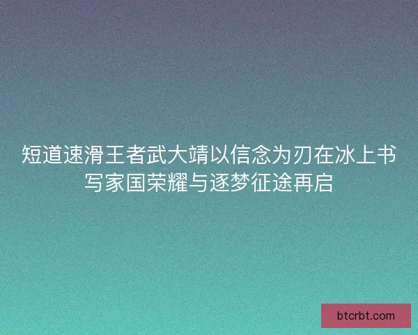 短道速滑王者武大靖以信念为刃在冰上书写家国荣耀与逐梦征途再启