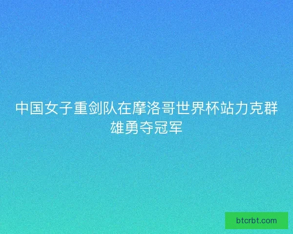 中国女子重剑队在摩洛哥世界杯站力克群雄勇夺冠军