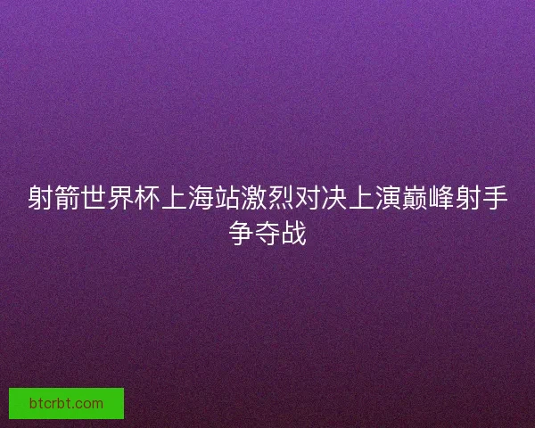 射箭世界杯上海站激烈对决上演巅峰射手争夺战