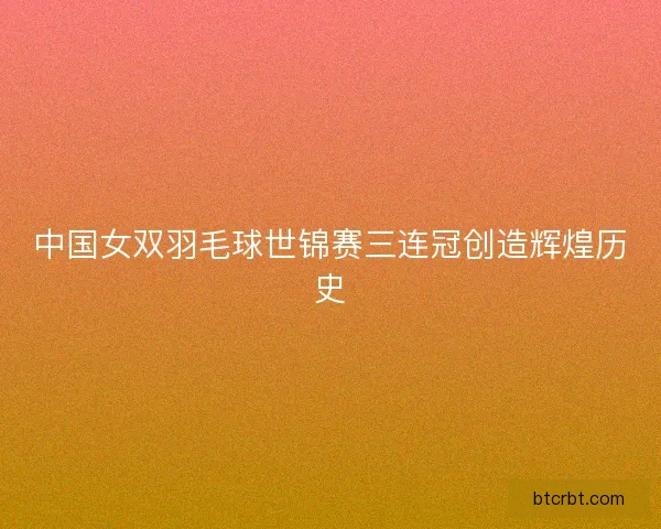 中国女双羽毛球世锦赛三连冠创造辉煌历史