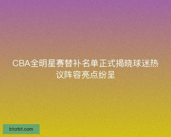 CBA全明星赛替补名单正式揭晓球迷热议阵容亮点纷呈