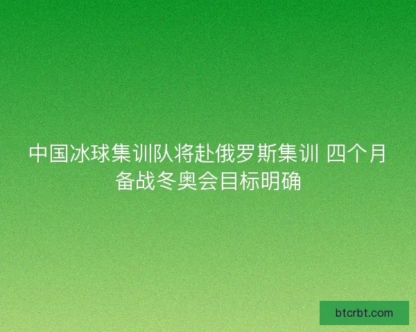 中国冰球集训队将赴俄罗斯集训 四个月备战冬奥会目标明确