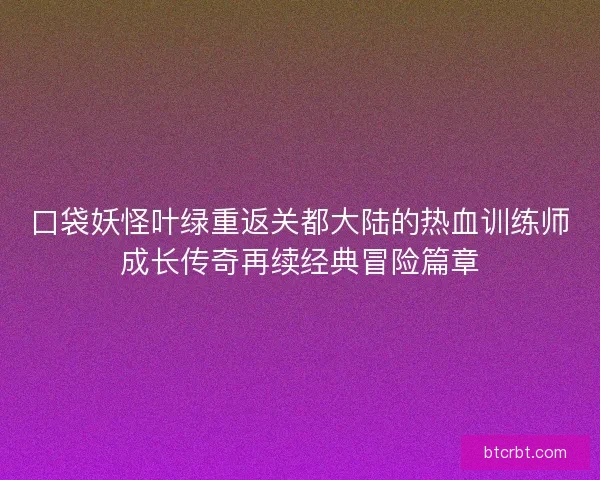 口袋妖怪叶绿重返关都大陆的热血训练师成长传奇再续经典冒险篇章