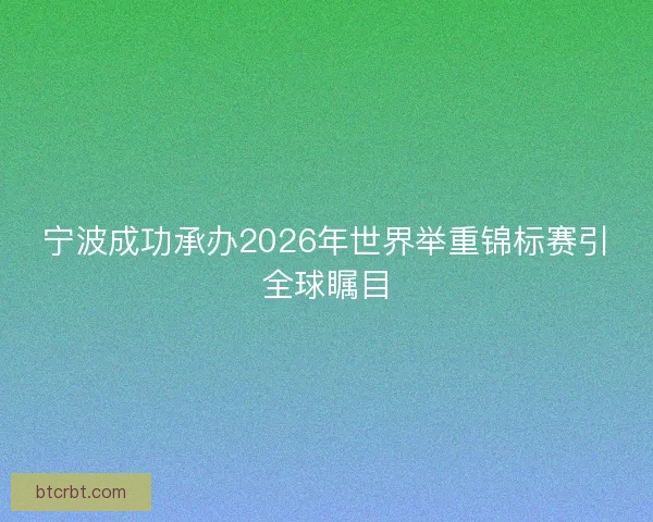 宁波成功承办2026年世界举重锦标赛引全球瞩目